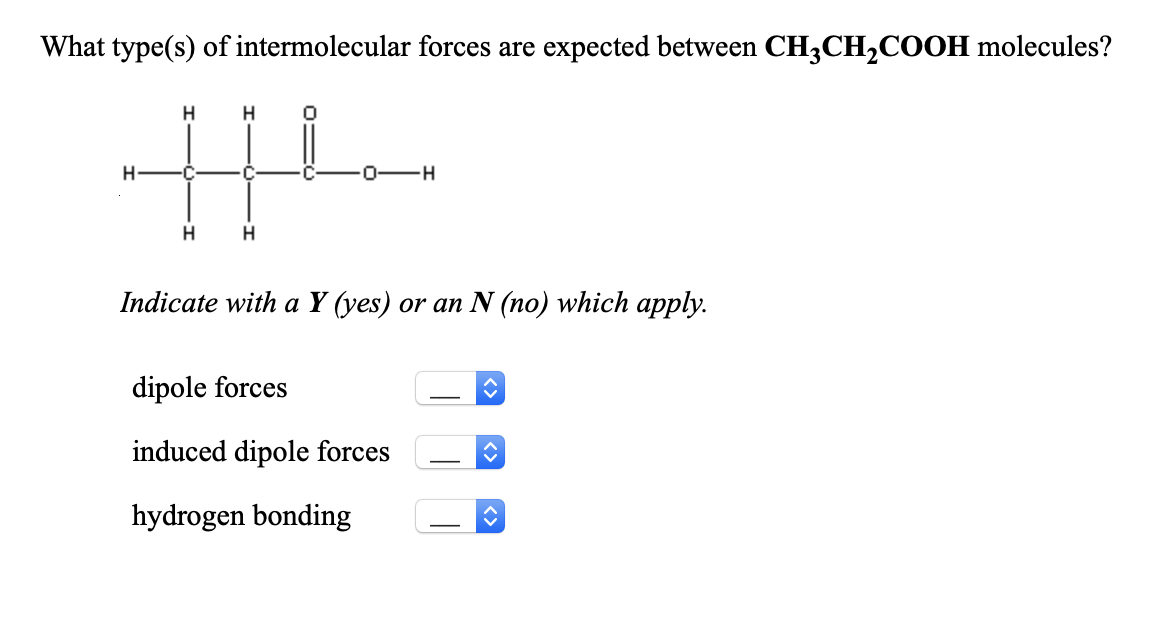 What type(s) of intermolecular forces are expected between CH3CH,COOH molecules?
H
H
H
0-H
H
Indicate with a Y (yes) or an N (no) which apply.
dipole forces
induced dipole forces
hydrogen bonding
