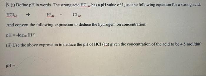 6. (i) Define pH in words. The strong acid HCla, has a pH value of 1, use the following equation for a strong acid:
HClaa
Cl a
And convert the following expression to deduce the hydrogen ion concentration:
pH = -logio [H']
(ii) Use the above expression to deduce the pH of HCI (ag) given the concentration of the acid to be 4.5 mol/dm
pH =
%3D
