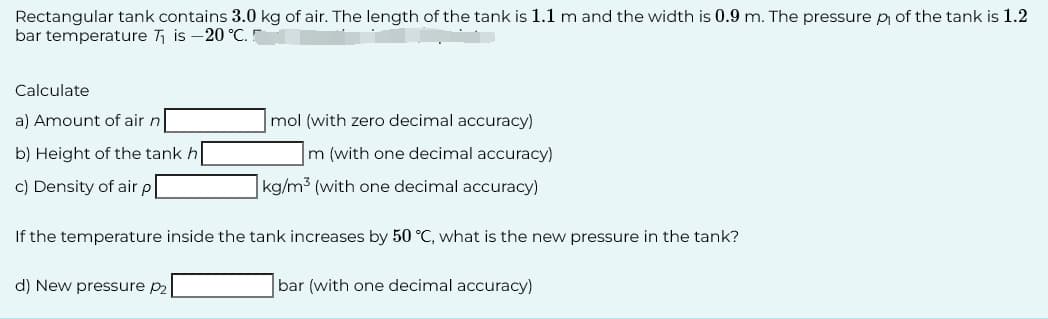 Rectangular tank contains 3.0 kg of air. The length of the tank is 1.1 m and the width is 0.9 m. The pressure p of the tank is 1.2
bar temperature T₁ is -20 °C.
Calculate
a) Amount of air n
b) Height of the tank h
c) Density of air p
mol (with zero decimal accuracy)
m (with one decimal accuracy)
kg/m3 (with one decimal accuracy)
If the temperature inside the tank increases by 50 °C, what is the new pressure in the tank?
d) New pressure P2
bar (with one decimal accuracy)