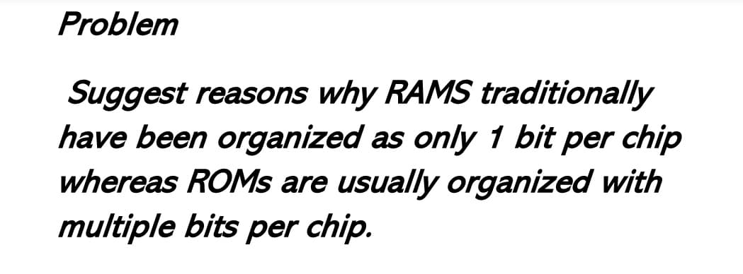 Problem
Suggest reasons why RAMS traditionally
have been organized as only 1 bit per chip
whereas ROMs are usually organized with
multiple bits per chip.