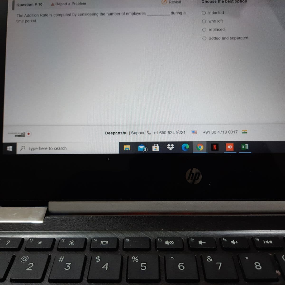 Revisit
Choose the best option
A Report a Problem
Question # 10
OInducted
during a
The Addition Rate is computed by considering the number of employees
time period.
Owho left
O replaced
O added and separated
+91 80 4719 0917 -
Deepanshu | Support +1 650-924-9221
metti•
x目
)曲
P Type here to search
hp
19
f8
f7
f6
f5
f4
IOI
f3
米
f2
@
2#
3
7
4
5
00
%24
