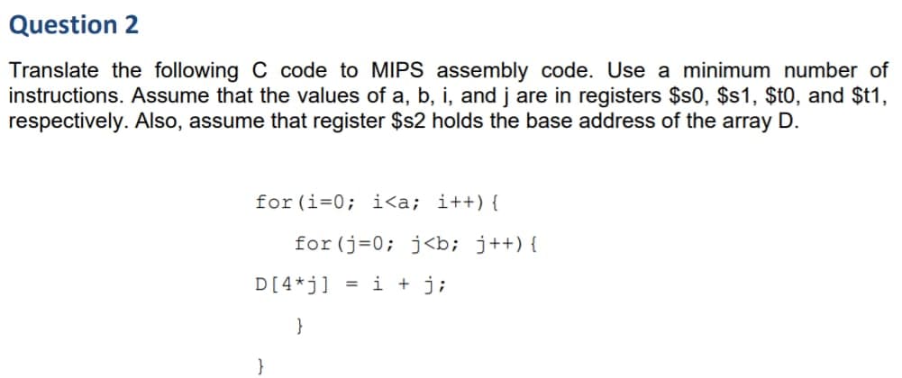 Question 2
Translate the following C code to MIPS assembly code. Use a minimum number of
instructions. Assume that the values of a, b, i, and j are in registers $s0, $s1, $t0, and $t1,
respectively. Also, assume that register $s2 holds the base address of the array D.
for (i=0; i<a; i++){
for (j=0; j<b; j++){
D[4*j] = i + j;
}
