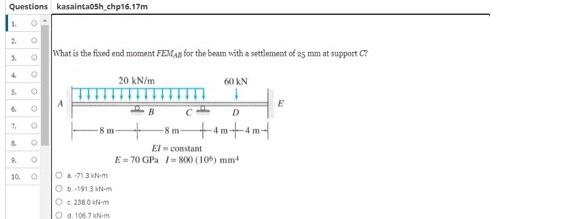 Questions kasainta05h_chp16.17m
What is the fixed end moment FEMAB for the beam with a settlement of 25 mm at support C?
20 kN/m
60 kN
5.
E
D
-8 m+am+4m
7.
-8 m
El - constant
E= 70 GPa /= 800 (10) mm
10.
O 713 kN-m
O0.1913 N-m
O 230.0 N-m
O a 106 7AN-m
