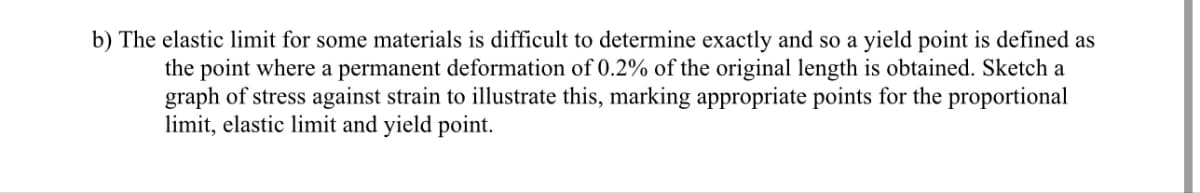 b) The elastic limit for some materials is difficult to determine exactly and so a yield point is defined as
the point where a permanent deformation of 0.2% of the original length is obtained. Sketch a
graph of stress against strain to illustrate this, marking appropriate points for the proportional
limit, elastic limit and yield point.