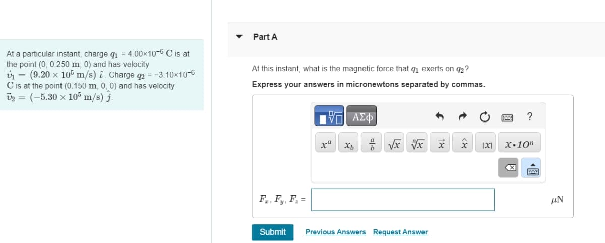 At a particular instant, charge q₁ = 4.00×10-6 C is at
the point (0, 0.250 m, 0) and has velocity
v₁ = (9.20 x 105 m/s) . Charge q2 = -3.10×10-6
C is at the point (0.150 m, 0, 0) and has velocity
v2 = (-5.30 × 105 m/s) j.
Part A
At this instant, what is the magnetic force that q₁ exerts on 92?
Express your answers in micronewtons separated by commas.
ΤΟ ΑΣΦ
ха хь
?
√x √x x Χ
|x| x 10"
F, F, F.-
Submit
Previous Answers Request Answer
☑
μN