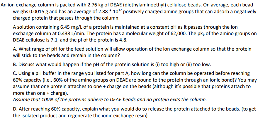 An ion exchange column is packed with 2.76 kg of DEAE (diethylaminoethyl) cellulose beads. On average, each bead
weighs 0.0015 g and has an average of 2.88 * 10 12 positively charged amine groups that can adsorb a negatively
charged protein that passes through the column.
A solution containing 6.45 mg/L of a protein is maintained at a constant pH as it passes through the ion
exchange column at 0.438 L/min. The protein has a molecular weight of 62,000. The pk of the amino groups on
DEAE cellulose is 7.1, and the pl of the protein is 4.8.
A. What range of pH for the feed solution will allow operation of the ion exchange column so that the protein
will stick to the beads and remain in the column?
B. Discuss what would happen if the pH of the protein solution is (i) too high or (ii) too low.
C. Using a pH buffer in the range you listed for part A, how long can the column be operated before reaching
60% capacity (i.e., 60% of the amino groups on DEAE are bound to the protein through an ionic bond)? You may
assume that one protein attaches to one + charge on the beads (although it's possible that proteins attach to
more than one + charge).
Assume that 100% of the proteins adhere to DEAE beads and no protein exits the column.
D. After reaching 60% capacity, explain what you would do to release the protein attached to the beads. (to get
the isolated product and regenerate the ionic exchange resin).