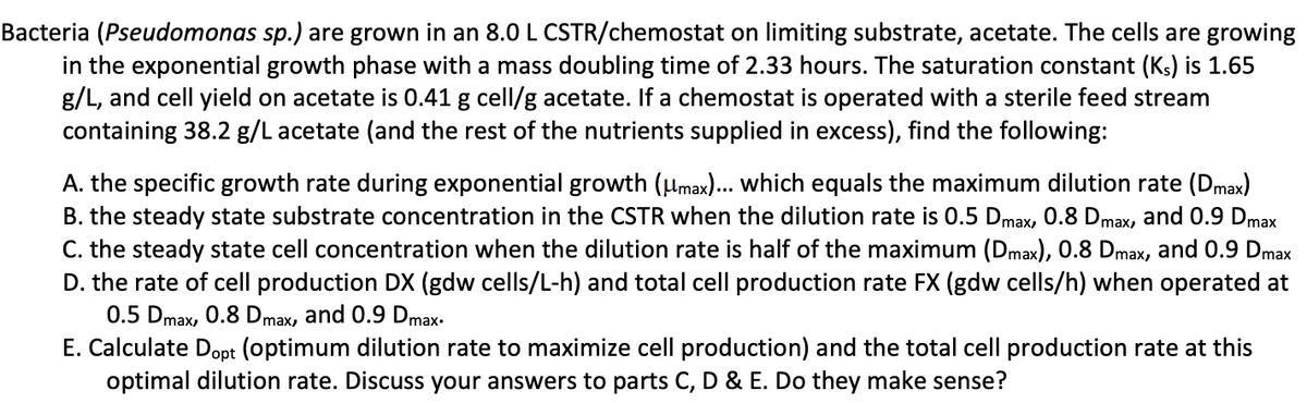 Bacteria (Pseudomonas sp.) are grown in an 8.0 L CSTR/chemostat on limiting substrate, acetate. The cells are growing
in the exponential growth phase with a mass doubling time of 2.33 hours. The saturation constant (Ks) is 1.65
g/L, and cell yield on acetate is 0.41 g cell/g acetate. If a chemostat is operated with a sterile feed stream
containing 38.2 g/L acetate (and the rest of the nutrients supplied in excess), find the following:
A. the specific growth rate during exponential growth (μmax)... which equals the maximum dilution rate (Dmax)
B. the steady state substrate concentration in the CSTR when the dilution rate is 0.5 Dmax, 0.8 Dmax, and 0.9 Dmax
C. the steady state cell concentration when the dilution rate is half of the maximum (Dmax), 0.8 Dmax, and 0.9 Dmax
D. the rate of cell production DX (gdw cells/L-h) and total cell production rate FX (gdw cells/h) when operated at
0.5 Dmax, 0.8 Dmax, and 0.9 Dmax.
E. Calculate Dopt (optimum dilution rate to maximize cell production) and the total cell production rate at this
optimal dilution rate. Discuss your answers to parts C, D & E. Do they make sense?