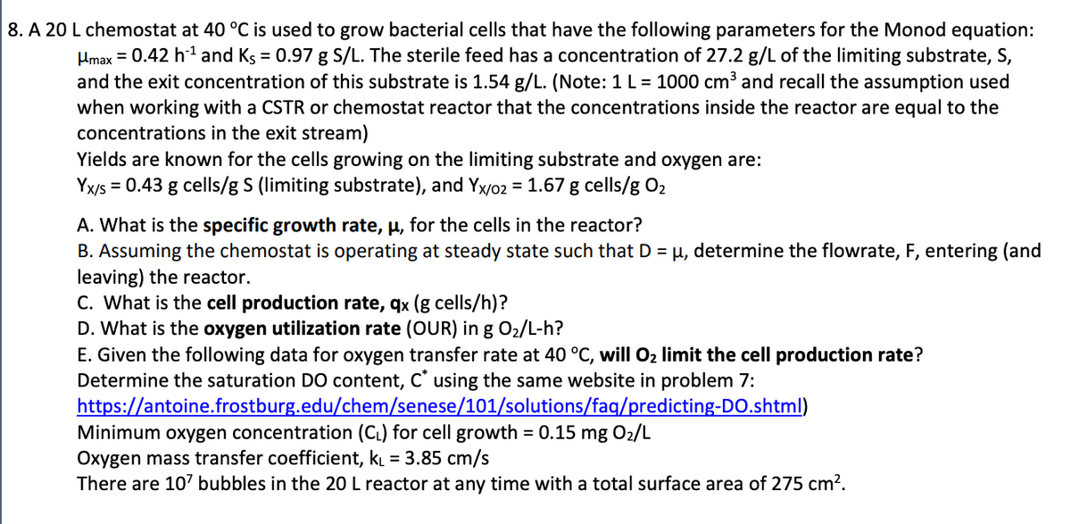 8. A 20 L chemostat at 40 °C is used to grow bacterial cells that have the following parameters for the Monod equation:
Hmax = 0.42 h¹ and Ks = 0.97 g S/L. The sterile feed has a concentration of 27.2 g/L of the limiting substrate, S,
and the exit concentration of this substrate is 1.54 g/L. (Note: 1 L = 1000 cm³ and recall the assumption used
when working with a CSTR or chemostat reactor that the concentrations inside the reactor are equal to the
concentrations in the exit stream)
Yields are known for the cells growing on the limiting substrate and oxygen are:
Yx/s = 0.43 g cells/g S (limiting substrate), and Yx/02 = 1.67 g cells/g O₂
A. What is the specific growth rate, μ, for the cells in the reactor?
B. Assuming the chemostat is operating at steady state such that D = μ, determine the flowrate, F, entering (and
leaving) the reactor.
C. What is the cell production rate, qx (g cells/h)?
D. What is the oxygen utilization rate (OUR) in g O₂/L-h?
E. Given the following data for oxygen transfer rate at 40 °C, will O₂ limit the cell production rate?
Determine the saturation DO content, C* using the same website in problem 7:
https://antoine.frostburg.edu/chem/senese/101/solutions/faq/predicting-DO.shtml)
Minimum oxygen concentration (CL) for cell growth = 0.15 mg 02/L
Oxygen mass transfer coefficient, k₁ = 3.85 cm/s
There are 107 bubbles in the 20 L reactor at any time with a total surface area of 275 cm².