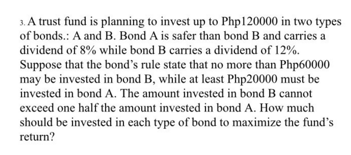 3. A trust fund is planning to invest up to Php120000 in two types
of bonds.: A and B. Bond A is safer than bond B and carries a
dividend of 8% while bond B carries a dividend of 12%.
Suppose that the bond's rule state that no more than Php60000
may be invested in bond B, while at least Php20000 must be
invested in bond A. The amount invested in bond B cannot
exceed one half the amount invested in bond A. How much
should be invested in each type of bond to maximize the fund's
return?