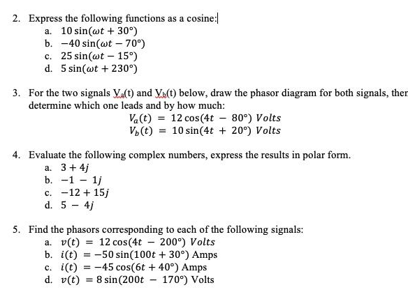 2. Express the following functions as a cosine:
a. 10 sin(wt +30°)
b. -40 sin(wt - 70°)
c. 25 sin(wt 15°)
d. 5 sin(wt +230°)
-
3. For the two signals Va(t) and Va(t) below, draw the phasor diagram for both signals, then
determine which one leads and by how much:
Va(t) = 12 cos(4t-80°) Volts
Vb (t) = 10 sin(4t + 20°) Volts
complex numbers, express the results in polar form.
4. Evaluate the following
a. 3 + 4j
b. -11j
c. -12 + 15j
d. 5 - 4j
5. Find the phasors corresponding to each of the following signals:
a. v(t) = 12 cos (4t- 200°) Volts
b. i(t) = -50 sin(100t +30°) Amps
c. i(t) = -45 cos(6t+ 40°) Amps
d. v(t) = 8 sin (200t - 170°) Volts