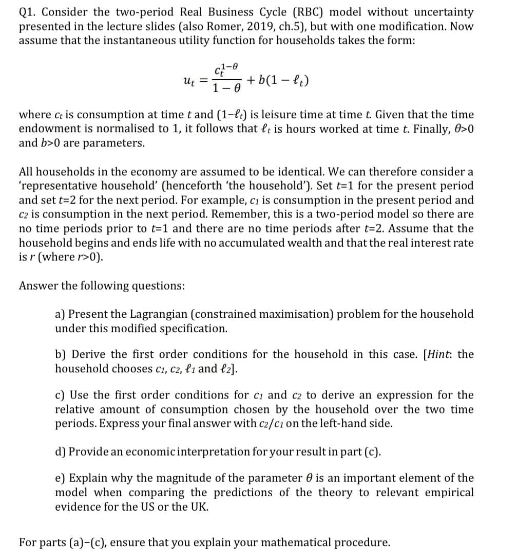 Q1. Consider the two-period Real Business Cycle (RBC) model without uncertainty
presented in the lecture slides (also Romer, 2019, ch.5), but with one modification. Now
assume that the instantaneous utility function for households takes the form:
Ut =
C-0
1-0
+ b(1-lt)
where ct is consumption at time t and (1-lt) is leisure time at time t. Given that the time
endowment is normalised to 1, it follows that t is hours worked at time t. Finally, 0>0
and b>0 are parameters.
All households in the economy are assumed to be identical. We can therefore consider a
'representative household' (henceforth 'the household'). Set t=1 for the present period.
and set t=2 for the next period. For example, c1 is consumption in the present period and
C2 is consumption in the next period. Remember, this is a two-period model so there are
no time periods prior to t=1 and there are no time periods after t=2. Assume that the
household begins and ends life with no accumulated wealth and that the real interest rate
is r (where r>0).
Answer the following questions:
a) Present the Lagrangian (constrained maximisation) problem for the household
under this modified specification.
b) Derive the first order conditions for the household in this case. [Hint: the
household chooses c1, c2, l1 and l2].
c) Use the first order conditions for c1 and c2 to derive an expression for the
relative amount of consumption chosen by the household over the two time
periods. Express your final answer with c2/c1 on the left-hand side.
d) Provide an economic interpretation for your result in part (c).
e) Explain why the magnitude of the parameter 0 is an important element of the
model when comparing the predictions of the theory to relevant empirical
evidence for the US or the UK.
For parts (a)-(c), ensure that you explain your mathematical procedure.