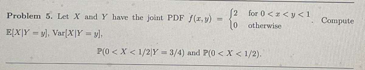 (2
Problem 5. Let X and Y have the joint PDF f(x, y):
=
10
for 0<< y < 1
otherwise
Compute
EXY y], Var[X|Y = y],
P(0 < x < 1/2|Y = 3/4) and P(0 < x < 1/2).
