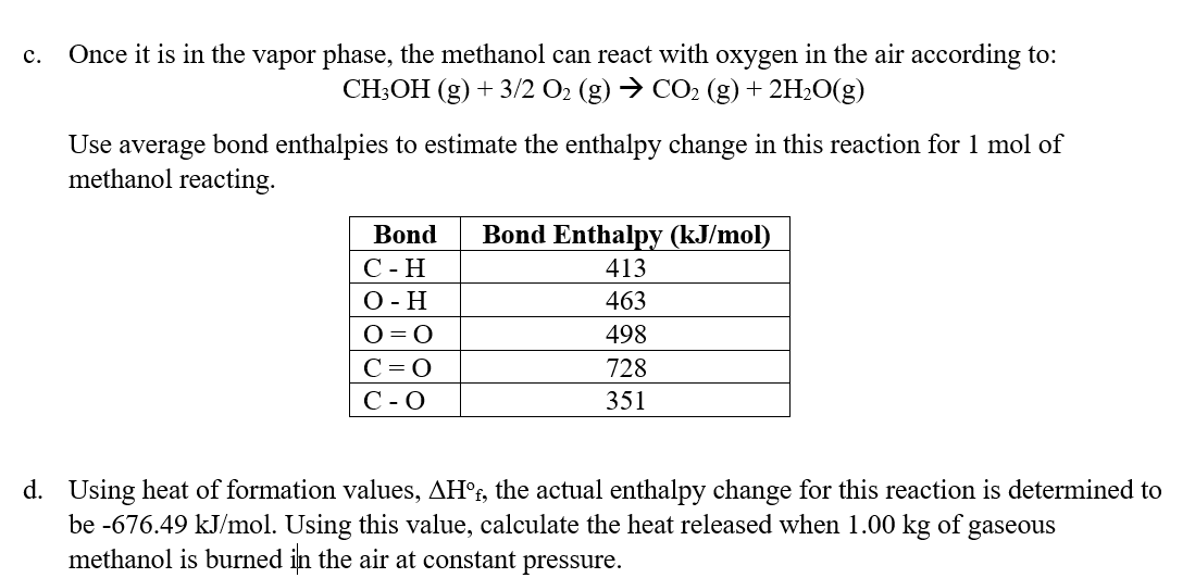 C. Once it is in the vapor phase, the methanol can react with oxygen in the air according to:
CH3OH (g) + 3/2 O₂ (g) → CO2 (g) + 2H₂O(g)
Use average bond enthalpies to estimate the enthalpy change in this reaction for 1 mol of
methanol reacting.
Bond
C-H
O-H
O=O
C=O
C-O
Bond Enthalpy (kJ/mol)
413
463
498
728
351
d. Using heat of formation values, AHºf, the actual enthalpy change for this reaction is determined to
be -676.49 kJ/mol. Using this value, calculate the heat released when 1.00 kg of gaseous
methanol is burned in the air at constant pressure.