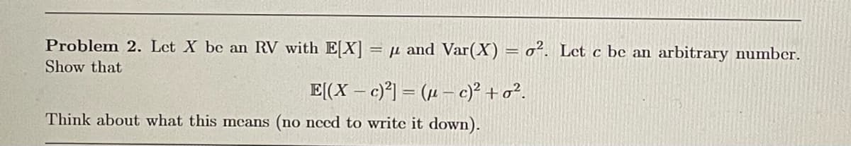 Problem 2. Let X be an RV with E[X] =μ and Var(X) = 0². Let c be an arbitrary number.
Show that
E[(X-c)2]=(c)² +σ².
Think about what this means (no need to write it down).
