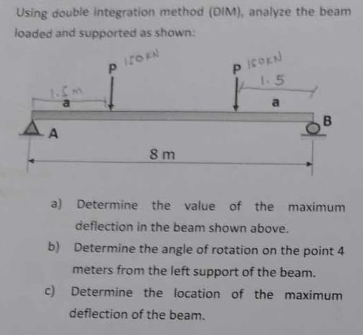 Using double integration method (DIM), analyze the beam
loaded and supported as shown:
P 150KN
1.5m
PIOEN
1.5
8 m
a
B
a) Determine the value of the maximum
deflection in the beam shown above.
b) Determine the angle of rotation on the point 4
meters from the left support of the beam.
c) Determine the location of the maximum
deflection of the beam.