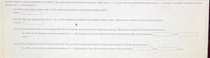 Suppose that in a large population of students, the mean amount of sleep the previous night was 7.2 hours and the standard deviation was or 18 hours. Consider randomly selected
samples of n 150 students.
(a) What is the value of the mean of the sampling distribution of possible sample means?
Mean
(b) Calculate the standard deviation, s.d, of the sampling distribution of possible sample means. (Round your answer to three decimal places.)
(c) Use the Empirical Rule to find values that fill in the blanks at the end of the following sentence. (Round your answers to three decimal places)
for 60% of all randomly selected samples of a 150 students, the mean amount of sleep the previous night will be between
hours.
(d) Use the Empirical Rule to fill in the blanks at the end of the following sentence. (Round your answers to three decimal places)
For 95% of all randomly selected samples of n 150 students, the mean amount of sleep will be between
and
hours.