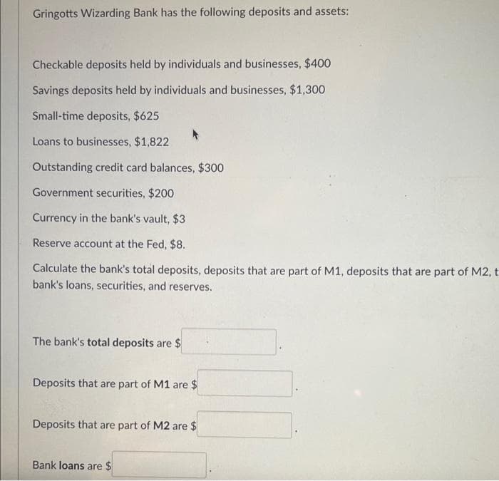 Gringotts Wizarding Bank has the following deposits and assets:
Checkable deposits held by individuals and businesses, $400
Savings deposits held by individuals and businesses, $1,300
Small-time deposits, $625
Loans to businesses, $1,822
Outstanding credit card balances, $300
Government securities, $200
Currency in the bank's vault, $3
Reserve account at the Fed, $8.
Calculate the bank's total deposits, deposits that are part of M1, deposits that are part of M2, t
bank's loans, securities, and reserves.
The bank's total deposits are $
Deposits that are part of M1 are $
Deposits that are part of M2 are $
Bank loans are $