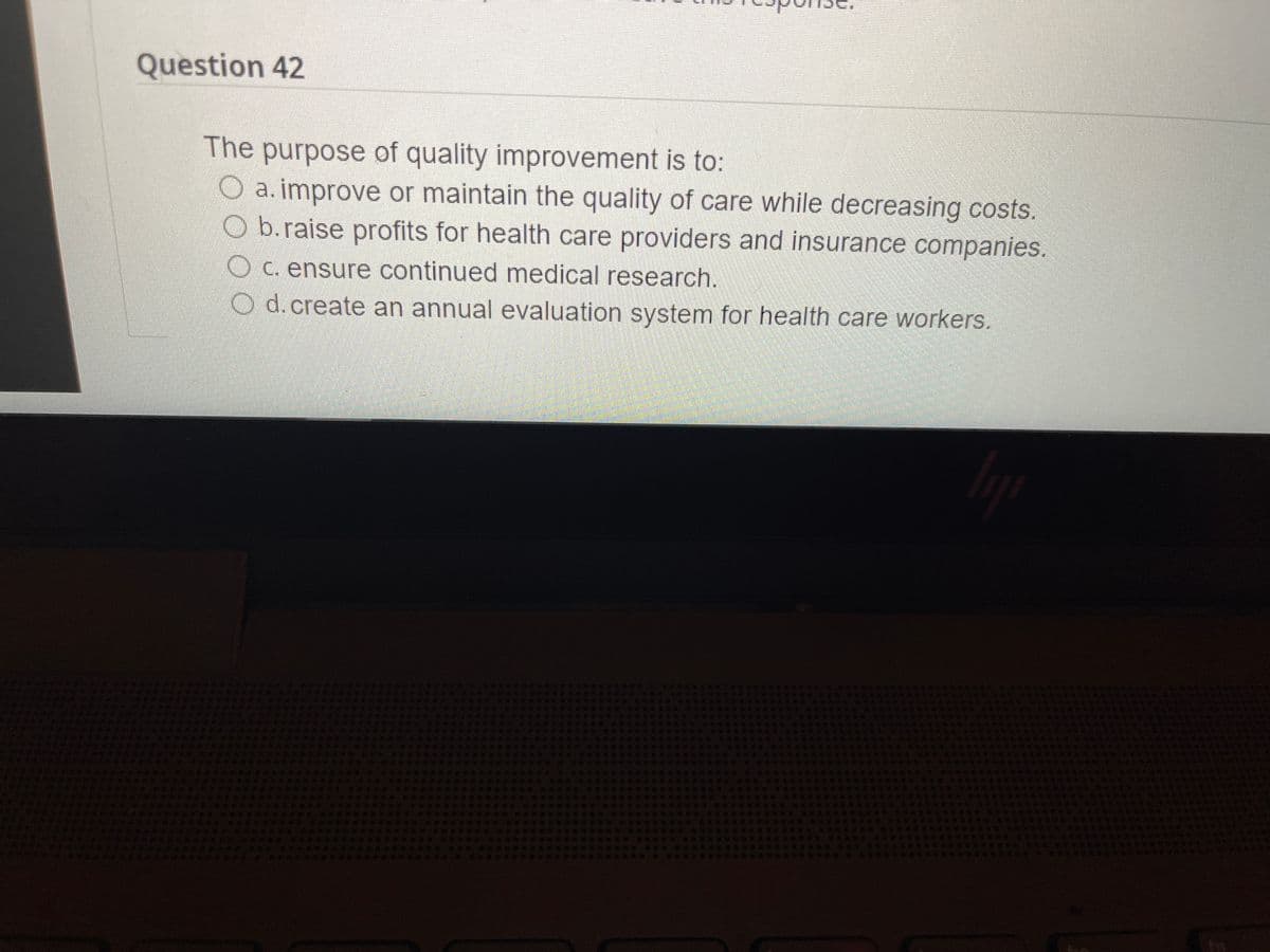 Question 42
The purpose of quality improvement is to:
O a. improve or maintain the quality of care while decreasing costs.
O b.raise profits for health care providers and insurance companies.
Oc. ensure continued medical research.
O d.create an annual evaluation system for health care workers.
