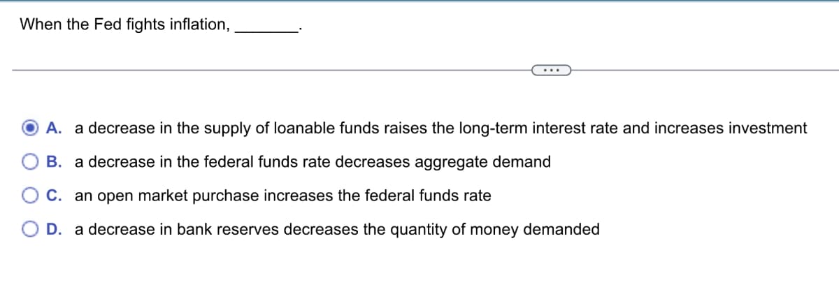 When the Fed fights inflation,
...
A. a decrease in the supply of loanable funds raises the long-term interest rate and increases investment
B. a decrease in the federal funds rate decreases aggregate demand
C. an open market purchase increases the federal funds rate
OD. a decrease in bank reserves decreases the quantity of money demanded