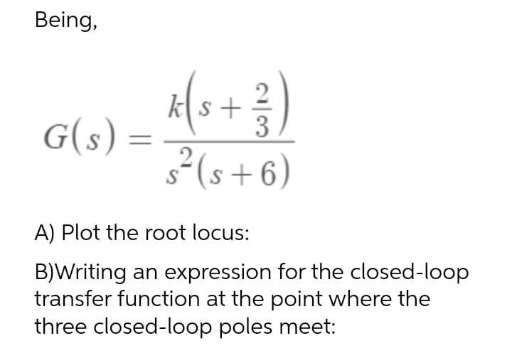 Being,
G(s) :
ks +
3
s²(s +6)
A) Plot the root locus:
B)Writing an expression for the closed-loop
transfer function at the point where the
three closed-loop poles meet:
