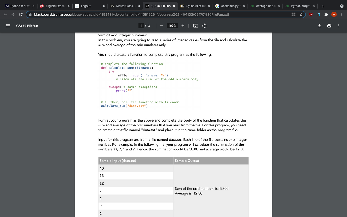 (A) Python for Eve X wex Eligible Expen X
с
с
Logout
CS170 FileFun
X
MasterClass X Bb CS170 FileFun X
blackboard.truman.edu/bbcswebdav/pid-1153421-dt-content-rid-14591826_1/courses/2021404103/CS170%20FileFun.pdf
# complete the following function
def calculate_sum (filename):
try:
1/3
Sum of odd integer numbers:
In this problem, you are going to read a series of integer values from the file and calculate the
sum and average of the odd numbers only.
You should create a function to complete this program as the following:
22
7
1
9
2
100% +
except: # catch exceptions.
print("")
Syllabus of the X
infile= open(filename, "r")
# calculate the sum of the odd numbers only
# further, call the function with filename
calculate_sum("data.txt")
Sample Input (data.txt)
10
33
anaconda pyth x as Average of od X
Format your program as the above and complete the body of the function that calculates the
sum and average of the odd numbers that you read from the file. For this program, you need
to create a text file named "data.txt" and place it in the same folder as the program file.
Input for this program are from a file named data.txt. Each line of the file contains one integer
number. For example, in the following file, your program will calculate the summation of the
numbers 33, 7, 1 and 9. Hence, the summation would be 50.00 and average would be 12.50.
Sample Output
Sum of the odd numbers is: 50.00
Average is: 12.50
as Python progra X
☆
ů
+
A
•
⠀