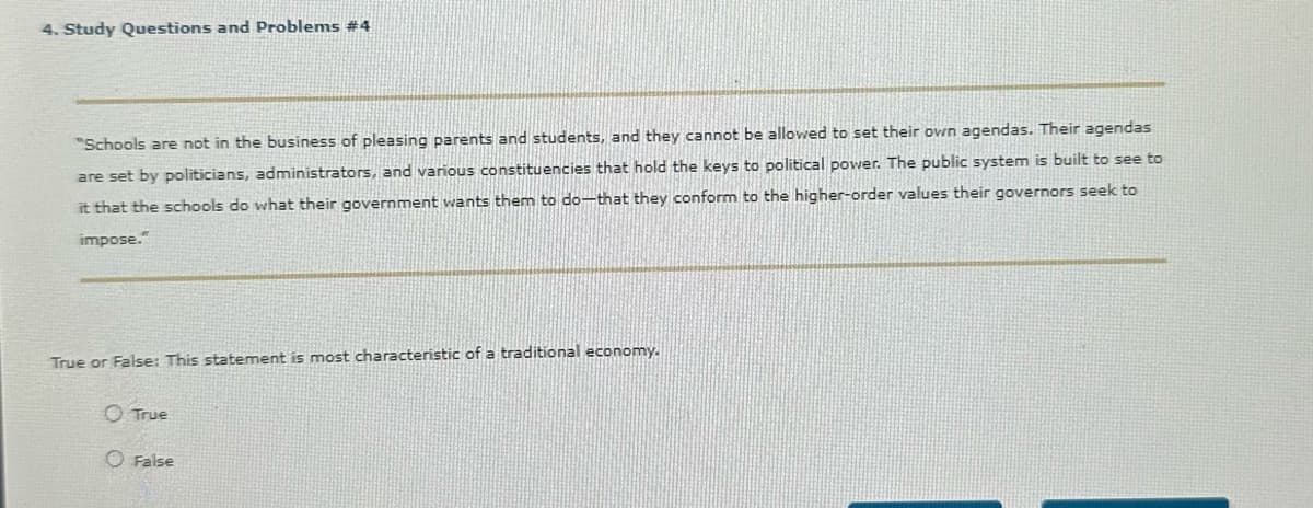 4. Study Questions and Problems #4
"Schools are not in the business of pleasing parents and students, and they cannot be allowed to set their own agendas. Their agendas
are set by politicians, administrators, and various constituencies that hold the keys to political power. The public system is built to see to
it that the schools do what their government wants them to do-that they conform to the higher-order values their governors seek to
impose."
True or False: This statement is most characteristic of a traditional economy.
True
O False