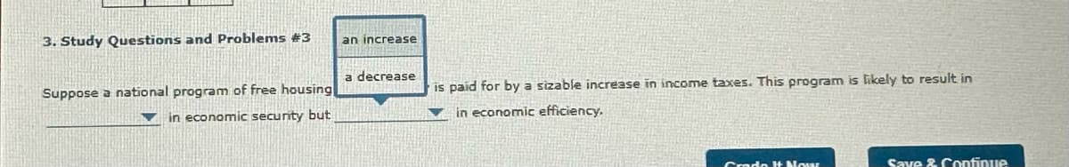 3. Study Questions and Problems #3
Suppose a national program of free housing
in economic security but
an increase
a decrease
is paid for by a sizable increase in income taxes. This program is likely to result in
in economic efficiency.
Grado It Nowar
Save & Continue