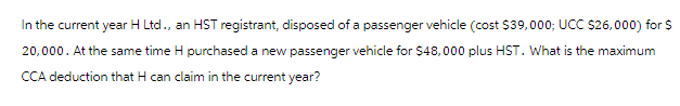 In the current year H Ltd., an HST registrant, disposed of a passenger vehicle (cost $39,000; UCC $26,000) for $
20,000. At the same time H purchased a new passenger vehicle for $48,000 plus HST. What is the maximum
CCA deduction that H can claim in the current year?