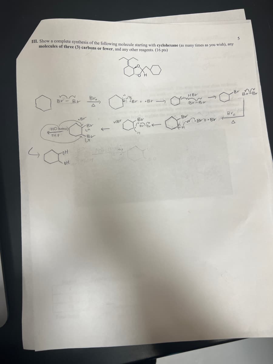 III. Show a complete synthesis of the following molecule starting with cyclohexane (as many times as you wish), any
molecules of three (3) carbons or fewer, and any other reagents. (16 pts)
Exo
5
By-Br Br
D
HBV
Br
Br
.Br
HBV
Bv
Br
Br₂
Br
•Brt-Br
17
Δ
HOocess)
TH F
Br
LT
Com
OH
H