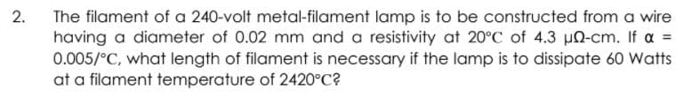 The filament of a 240-volt metal-filament lamp is to be constructed from a wire
having a diameter of 0.02 mm and a resistivity at 20°C of 4.3 un-cm. If a =
0.005/°C, what length of filament is necessary if the lamp is to dissipate 60 Watts
at a filament temperature of 2420°C?
2.
