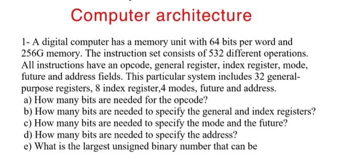 Computer architecture
1- A digital computer has a memory unit with 64 bits per word and
256G memory. The instruction set consists of 532 different operations.
All instructions have an opcode, general register, index register, mode,
future and address fields. This particular system includes 32 general-
purpose registers, 8 index register,4 modes, future and address.
a) How many bits are needed for the opcode?
b) How many bits are needed to specify the general and index registers?
c) How many bits are needed to specify the mode and the future?
d) How many bits are needed to specify the address?
e) What is the largest unsigned binary number that can be
