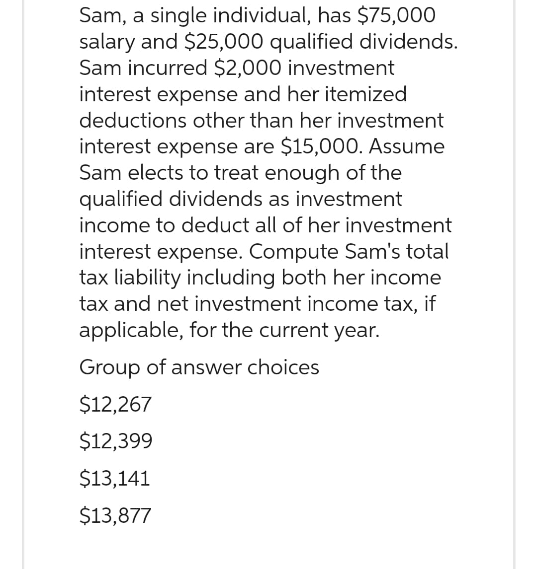 Sam, a single individual, has $75,000
salary and $25,000 qualified dividends.
Sam incurred $2,000 investment
interest expense and her itemized
deductions other than her investment
interest expense are $15,000. Assume
Sam elects to treat enough of the
qualified dividends as investment
income to deduct all of her investment
interest expense. Compute Sam's total
tax liability including both her income
tax and net investment income tax, if
applicable, for the current year.
Group of answer choices
$12,267
$12,399
$13,141
$13,877