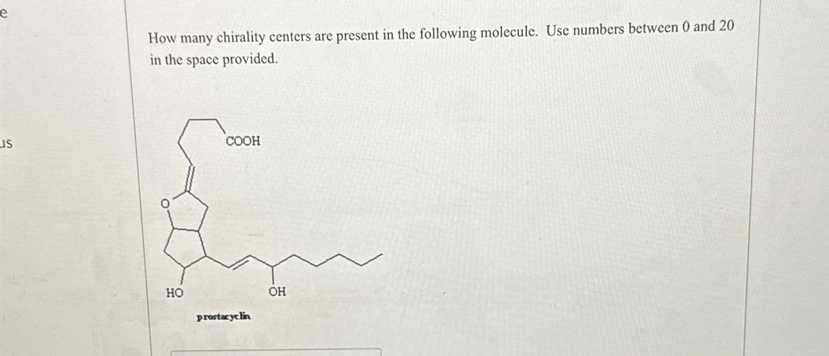 us
How many chirality centers are present in the following molecule. Use numbers between 0 and 20
in the space provided.
HO
COOH
prostacyclin
OH