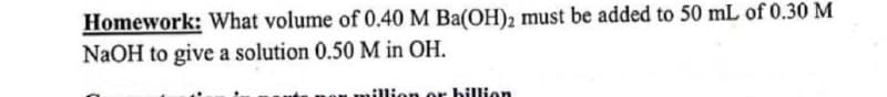 Homework: What volume of 0.40 M Ba(OH)2 must be added to 50 mL of 0.30 M
NaOH to give a solution 0.50 M in OH.
on or billion