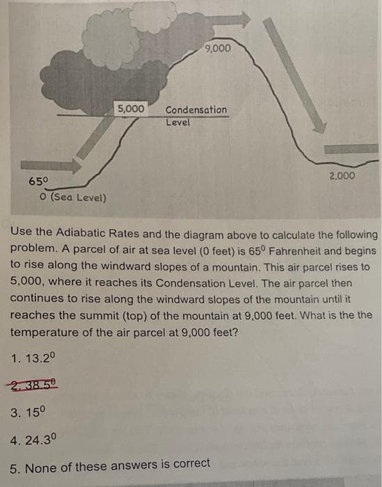 9,000
5,000
Condensation
Level
2,000
650
O (Sea Level)
Use the Adiabatic Rates and the diagram above to calculate the following
problem. A parcel of air at sea level (0 feet) is 65° Fahrenheit and begins
to rise along the windward slopes of a mountain. This air parcel rises to
5,000, where it reaches its Condensation Level. The air parcel then
continues to rise along the windward slopes of the mountain until it
reaches the summit (top) of the mountain at 9,000 feet. What is the the
temperature of the air parcel at 9,000 feet?
1. 13.2°
2. 38 50
3. 150
4. 24.30
5. None of these answers is correct
