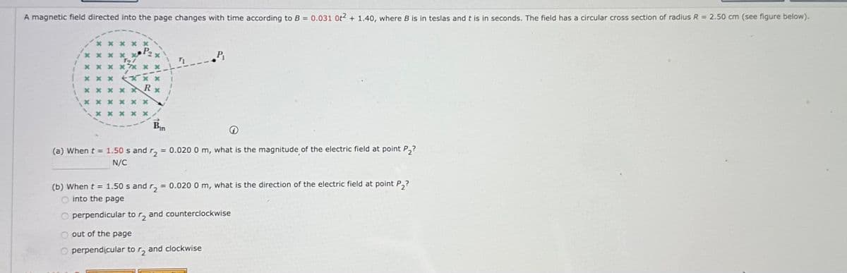 A magnetic field directed into the page changes with time according to B = 0.031 0+2 + 1.40, where B is in teslas and t is in seconds. The field has a circular cross section of radius R = 2.50 cm (see figure below).
*****
******
T
P2x
***
*****
Bin
(a) When t = 1.50 s and r₂
= 0.020 0 m, what is the magnitude of the electric field at point P2?
N/C
(b) When t = 1.50 s and r₂ = 0.020 0 m, what is the direction of the electric field at point P₂?
into the page
perpendicular to r2 and counterclockwise
out of the page
perpendicular to r₂ and clockwise