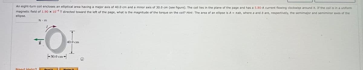 An eight-turn coil encloses an elliptical area having a major axis of 40.0 cm and a minor axis of 30.0 cm (see figure). The coil lies in the plane of the page and has a 5.80-A current flowing clockwise around it. If the coil is in a uniform
magnetic field of 1.90 x 104 T directed toward the left of the page, what is the magnitude of the torque on the coil? Hint: The area of an ellipse is Azab, where a and b are, respectively, the semimajor and semiminor axes of the
ellipse.
N-m
B
30.0 cm
T
40.0 cm
Need Help?
Read It
Master It