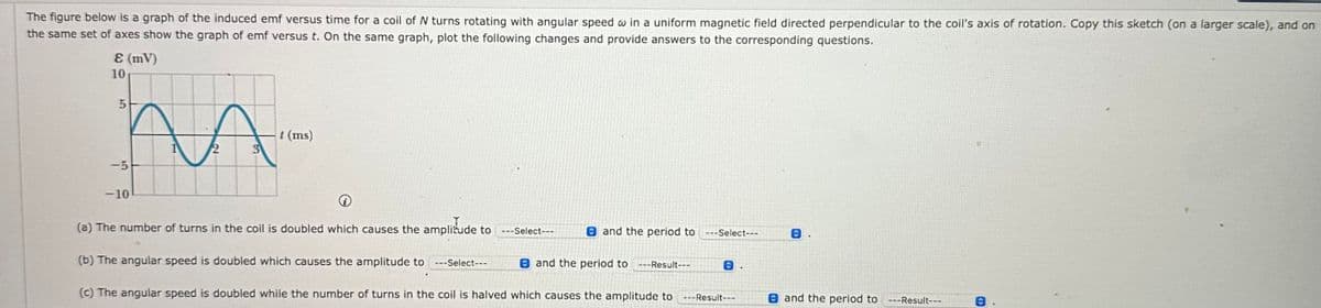 The figure below is a graph of the induced emf versus time for a coil of N turns rotating with angular speed w in a uniform magnetic field directed perpendicular to the coil's axis of rotation. Copy this sketch (on a larger scale), and on
the same set of axes show the graph of emf versus t. On the same graph, plot the following changes and provide answers to the corresponding questions.
Ɛ (mV)
10
5
t (ms)
3
-5
-10
(a) The number of turns in the coil is doubled which causes the amplitude to ---Select---
and the period to ---Select---
(b) The angular speed is doubled which causes the amplitude to ---Select---
and the period to ---Result---
(c) The angular speed is doubled while the number of turns in the coil is halved which causes the amplitude to ---Result---
and the period to ---Result---
<