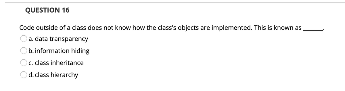 QUESTION 16
Code outside of a class does not know how the class's objects are implemented. This is known as
a. data transparency
b. information hiding
C. class inheritance
O d. class hierarchy
O O O
