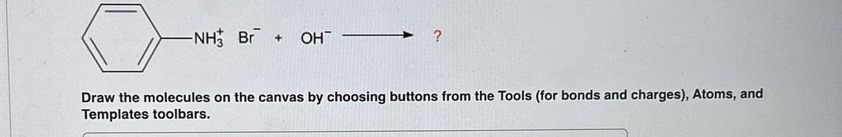 -NH Br + OH
?
Draw the molecules on the canvas by choosing buttons from the Tools (for bonds and charges), Atoms, and
Templates toolbars.