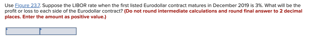 Use Figure 23.7. Suppose the LIBOR rate when the first listed Eurodollar contract matures in December 2019 is 3%. What will be the
profit or loss to each side of the Eurodollar contract? (Do not round intermediate calculations and round final answer to 2 decimal
places. Enter the amount as positive value.)