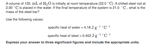 A volume of 120. mL of H2O is initially at room temperature (22.0 °C). A chilled steel rod at
2.00 °C is placed in the water. If the final temperature of the system is 21.0 °C, what is the
mass of the steel bar?
Use the following values:
specific heat of water = 4.18 J g o
-1°C-1
specific heat of steel = 0.452 J g1 °C_1
Express your answer to three significant figures and include the appropriate units.
