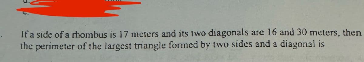 If a side of a rhombus is 17 meters and its two diagonals are 16 and 30 meters, then
the perimeter of the largest triangle formed by two sides and a diagonal is