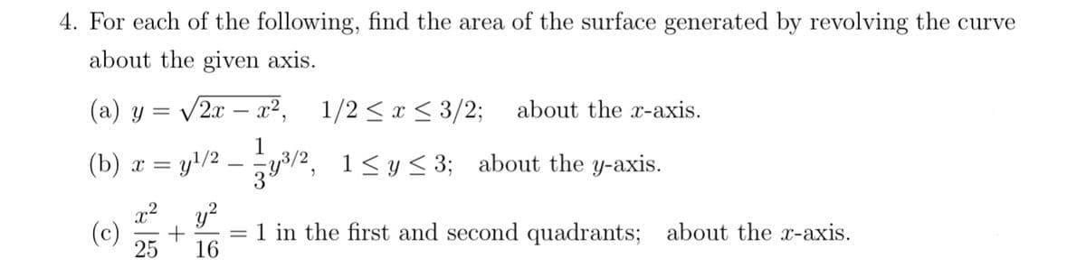 4. For each of the following, find the area of the surface generated by revolving the curve
about the given axis.
(a) y = √2x − x², 1/2 ≤ x ≤ 3/2; about the x-axis.
y³/2, 1≤ y ≤3; about the y-axis.
(b) x =
y¹/2
y²
25 16
(c) +
1 in the first and second quadrants; about the x-axis.