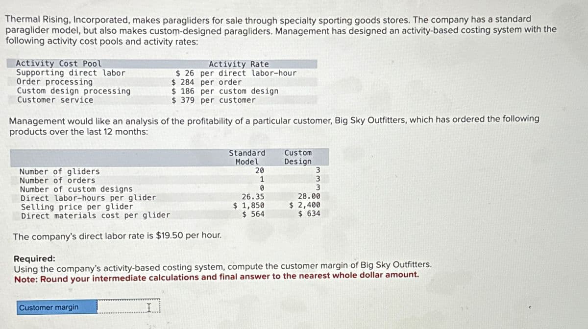 Thermal Rising, Incorporated, makes paragliders for sale through specialty sporting goods stores. The company has a standard
paraglider model, but also makes custom-designed paragliders. Management has designed an activity-based costing system with the
following activity cost pools and activity rates:
Activity Cost Pool
Supporting direct labor
Order processing
Custom design processing
Customer service
Management would like an analysis of the profitability of a particular customer, Big Sky Outfitters, which has ordered the following
products over the last 12 months:
Number of gliders
Number of orders
Number of custom designs
Direct labor-hours per glider
Activity Rate
$26 per direct labor-hour
$ 284 per order
$ 186 per custom design
$ 379 per customer
Selling price per glider
Direct materials cost per glider
The company's direct labor rate is $19.50 per hour.
Customer margin
I
Standard
Model
20
1
0
26.35
$ 1,850
$ 564
Custom
Design
3
3
3
Required:
Using the company's activity-based costing system, compute the customer margin of Big Sky Outfitters.
Note: Round your intermediate calculations and final answer to the nearest whole dollar amount.
28.00
$ 2,400
$ 634