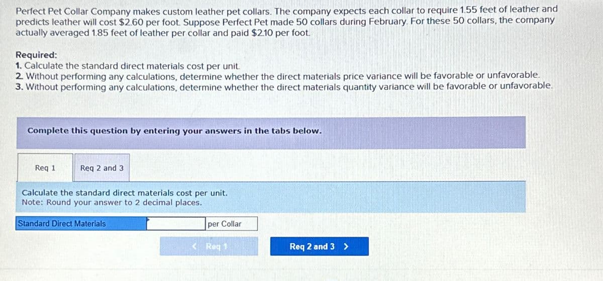 Perfect Pet Collar Company makes custom leather pet collars. The company expects each collar to require 1.55 feet of leather and
predicts leather will cost $2.60 per foot. Suppose Perfect Pet made 50 collars during February. For these 50 collars, the company
actually averaged 1.85 feet of leather per collar and paid $2.10 per foot.
Required:
1. Calculate the standard direct materials cost per unit.
2. Without performing any calculations, determine whether the direct materials price variance will be favorable or unfavorable.
3. Without performing any calculations, determine whether the direct materials quantity variance will be favorable or unfavorable.
Complete this question by entering your answers in the tabs below.
Req 1
Req 2 and 3
Calculate the standard direct materials cost per unit.
Note: Round your answer to 2 decimal places.
Standard Direct Materials
per Collar
<Req 1
Req 2 and 3 >