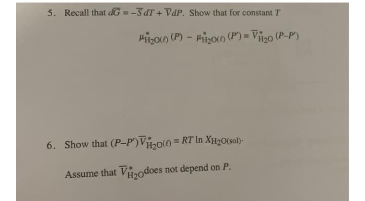 5. Recall that dG = -SdT + VdP. Show that for constant T
Hii200 (P) – Hizoo (P) = Vii2o (P-P')
%3D
6. Show that (P-P')V,0() = RT In XH20(sol)-
Assume that V2odoes not depend on P.
