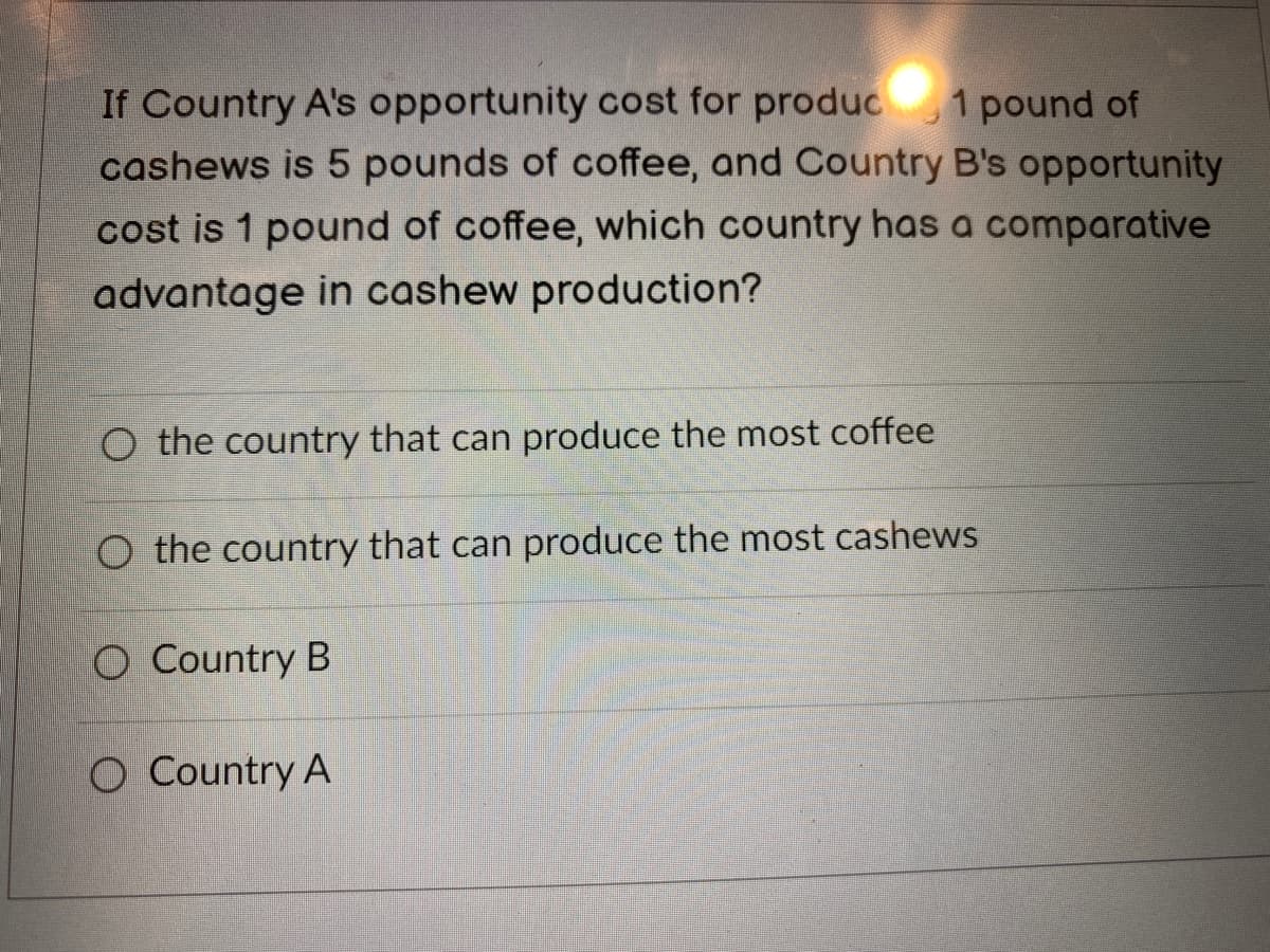 If Country A's opportunity cost for produc 1 pound of
cashews is 5 pounds of coffee, and Country B's opportunity
cost is 1 pound of coffee, which country has a comparative
advantage in cashew production?
O the country that can produce the most coffee
O the country that can produce the most cashews
O Country B
O Country A