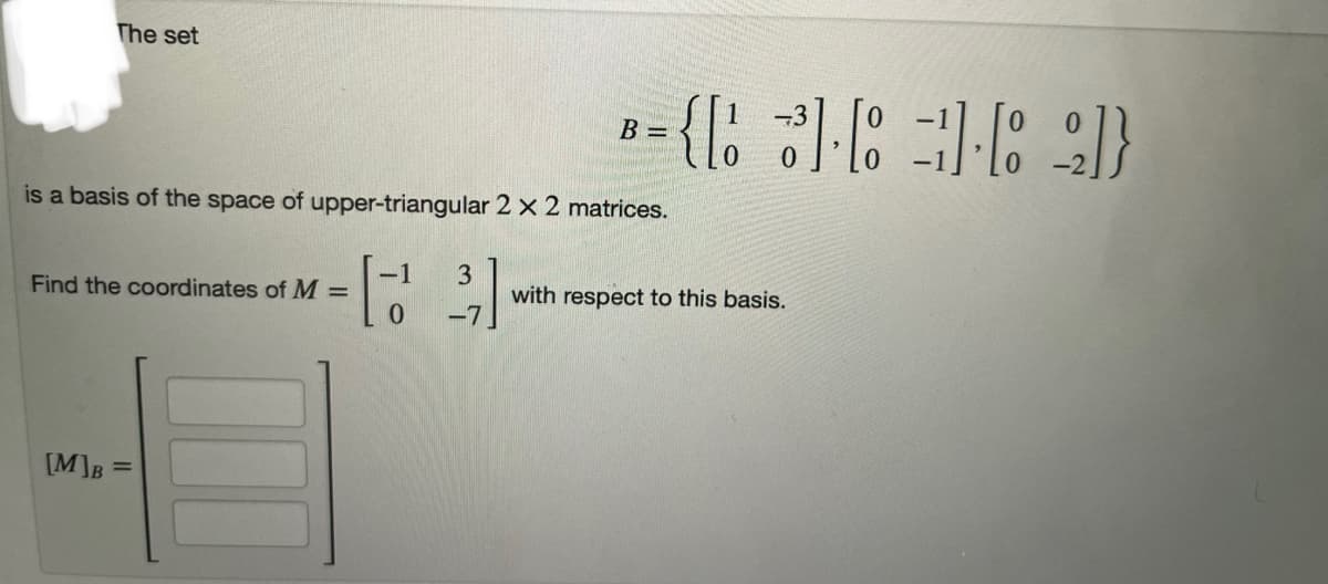 The set
is a basis of the space of upper-triangular 2 x 2 matrices.
Find the coordinates of M =
[M]B =
0
B =
3
-7
with respect to this basis.