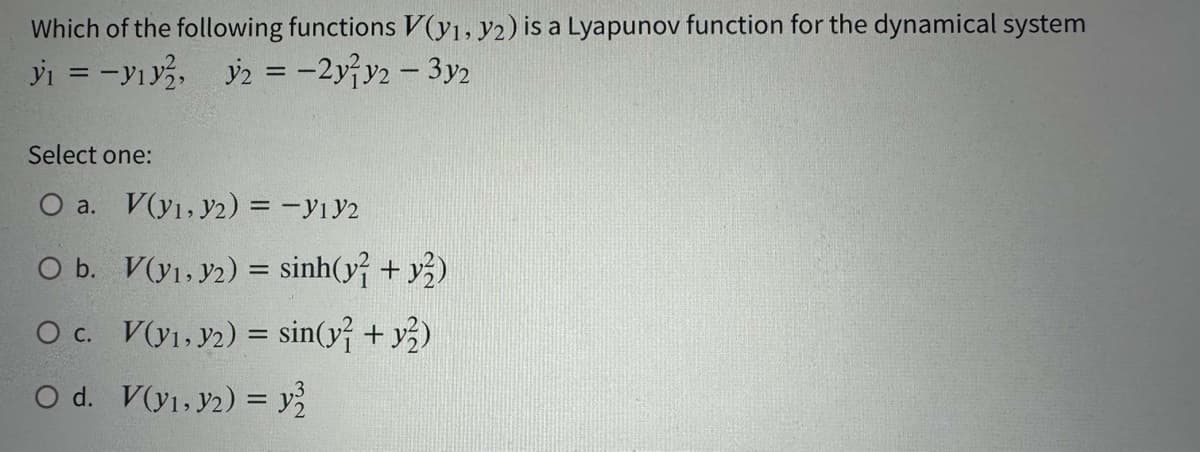 Which of the following functions V(y₁, y2) is a Lyapunov function for the dynamical system
y₁ = - y₁y², y2 = -2yy2 - 3y2
Select one:
O a. V(y₁, y2) = -Y1Y2
O b.
O c.
O d. V(y₁, y2) = y²
V(y1,32) = sinh(y? + y)
V(y₁, y2) = sin(y² + y2)